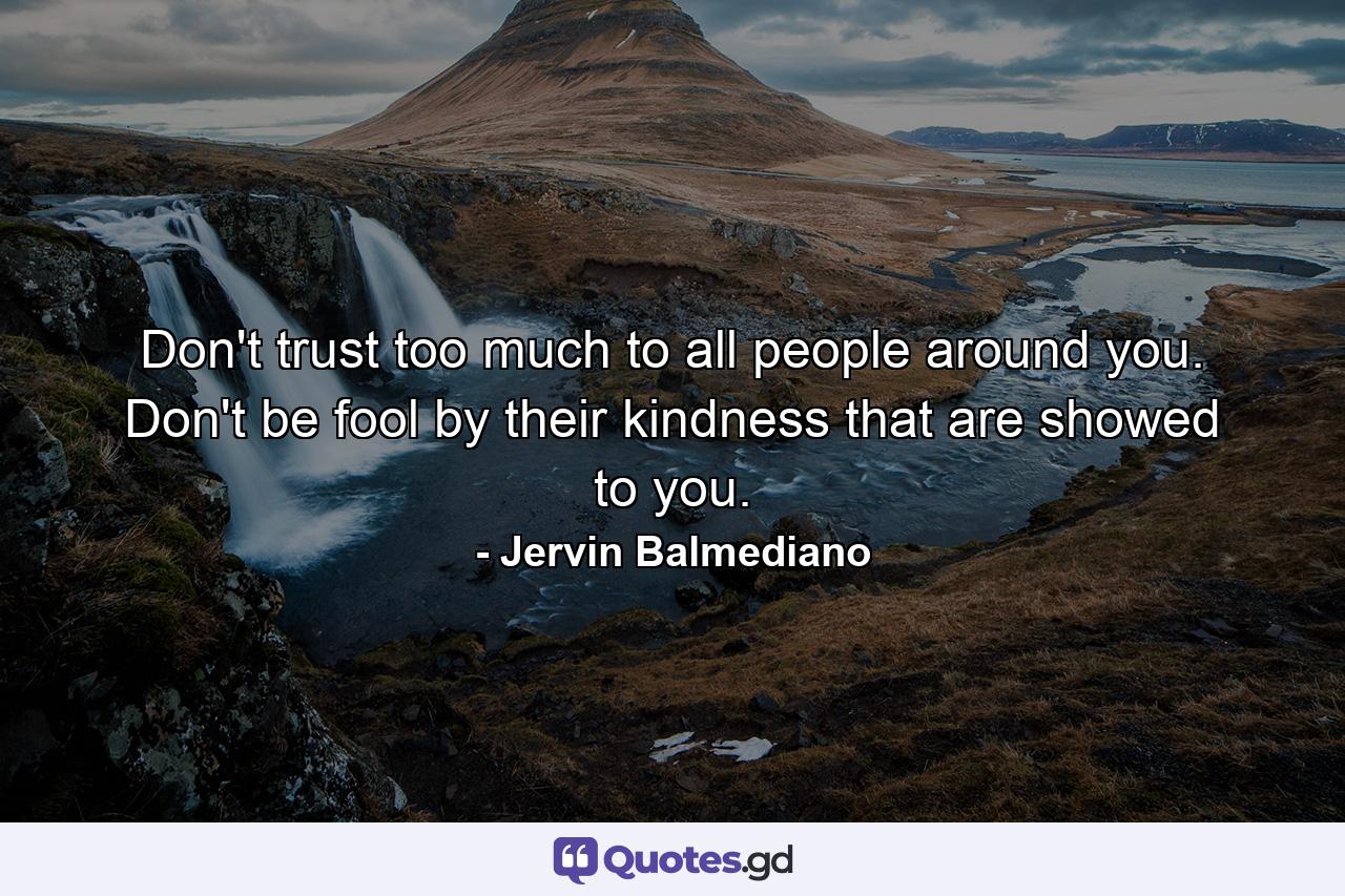 Don't trust too much to all people around you. Don't be fool by their kindness that are showed to you. - Quote by Jervin Balmediano