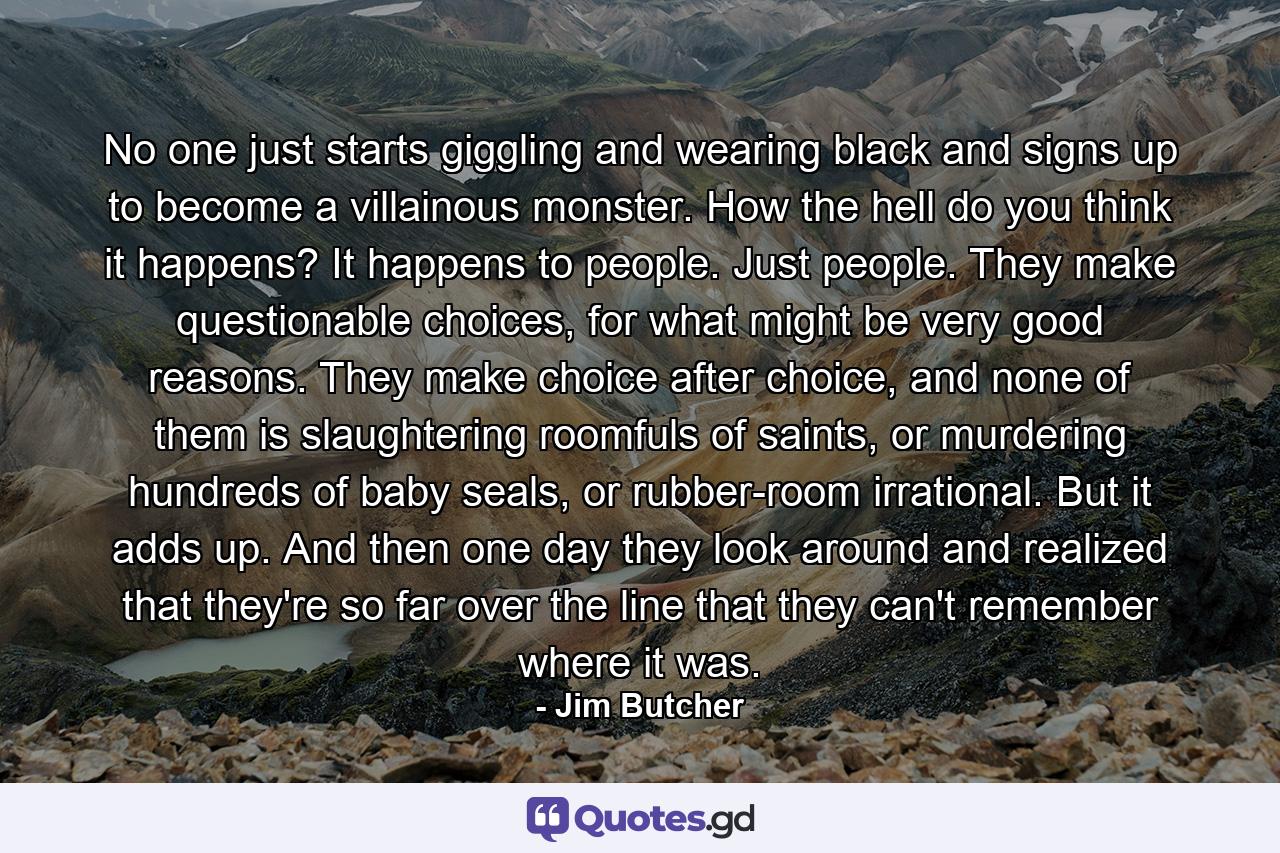 No one just starts giggling and wearing black and signs up to become a villainous monster. How the hell do you think it happens? It happens to people. Just people. They make questionable choices, for what might be very good reasons. They make choice after choice, and none of them is slaughtering roomfuls of saints, or murdering hundreds of baby seals, or rubber-room irrational. But it adds up. And then one day they look around and realized that they're so far over the line that they can't remember where it was. - Quote by Jim Butcher