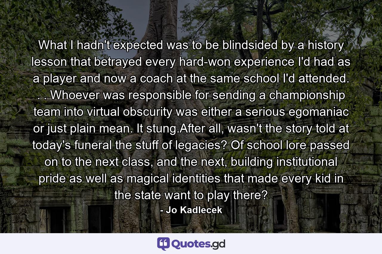 What I hadn't expected was to be blindsided by a history lesson that betrayed every hard-won experience I'd had as a player and now a coach at the same school I'd attended. . . Whoever was responsible for sending a championship team into virtual obscurity was either a serious egomaniac or just plain mean. It stung.After all, wasn't the story told at today's funeral the stuff of legacies? Of school lore passed on to the next class, and the next, building institutional pride as well as magical identities that made every kid in the state want to play there? - Quote by Jo Kadlecek