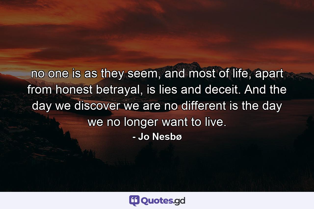 no one is as they seem, and most of life, apart from honest betrayal, is lies and deceit. And the day we discover we are no different is the day we no longer want to live. - Quote by Jo Nesbø