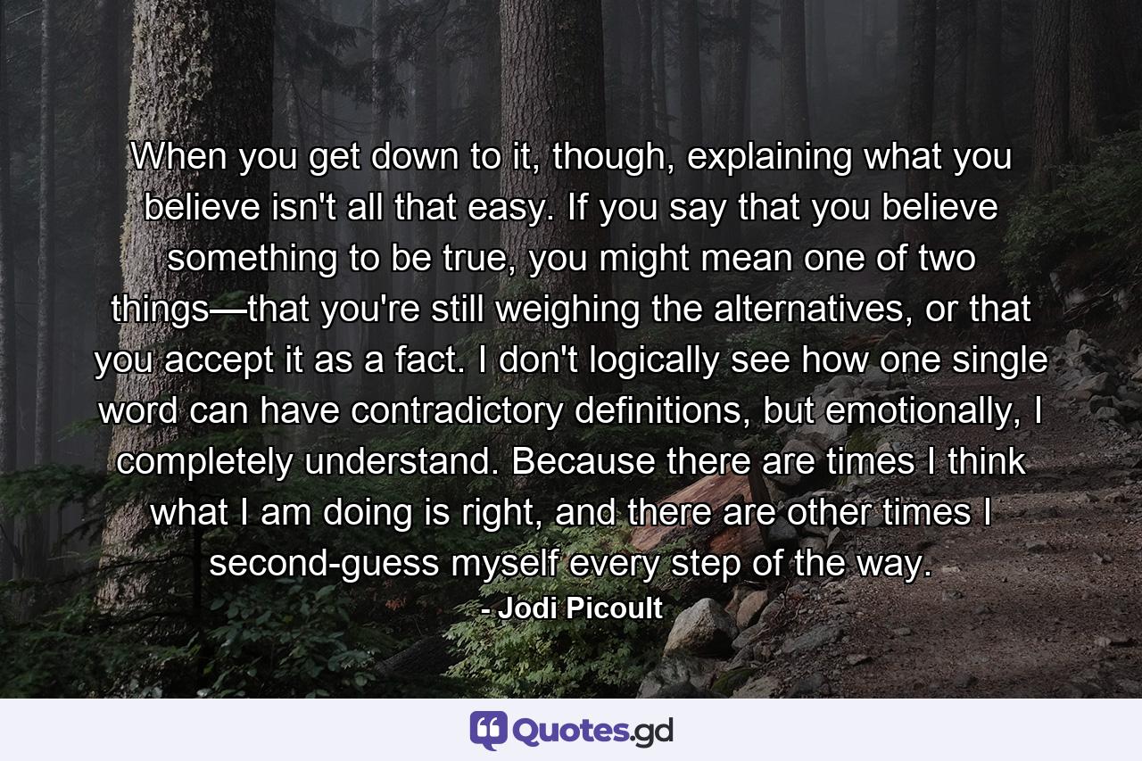 When you get down to it, though, explaining what you believe isn't all that easy. If you say that you believe something to be true, you might mean one of two things—that you're still weighing the alternatives, or that you accept it as a fact. I don't logically see how one single word can have contradictory definitions, but emotionally, I completely understand. Because there are times I think what I am doing is right, and there are other times I second-guess myself every step of the way. - Quote by Jodi Picoult