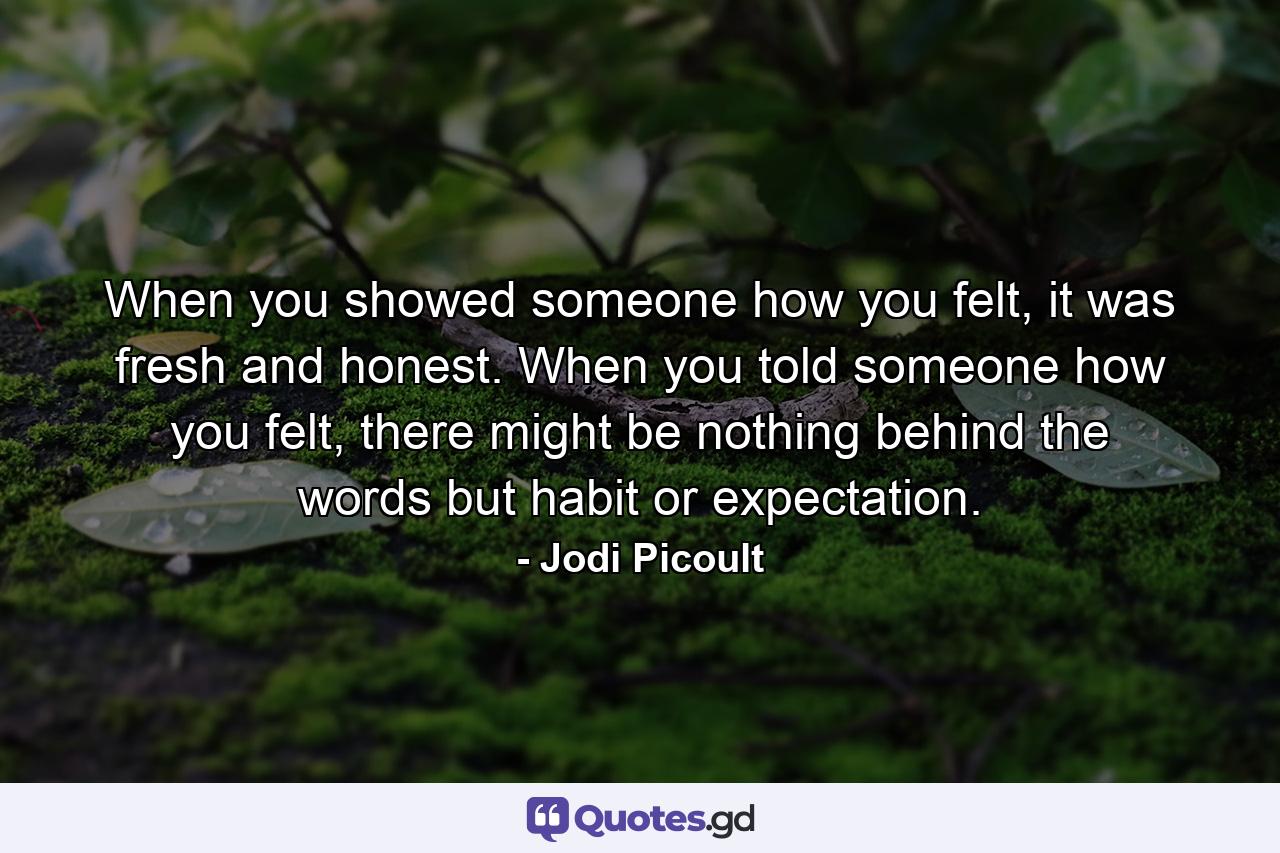 When you showed someone how you felt, it was fresh and honest. When you told someone how you felt, there might be nothing behind the words but habit or expectation. - Quote by Jodi Picoult