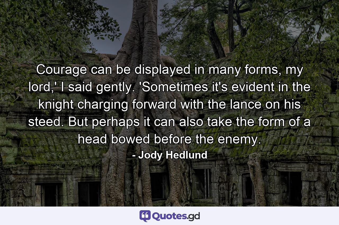 Courage can be displayed in many forms, my lord,' I said gently. 'Sometimes it's evident in the knight charging forward with the lance on his steed. But perhaps it can also take the form of a head bowed before the enemy. - Quote by Jody Hedlund