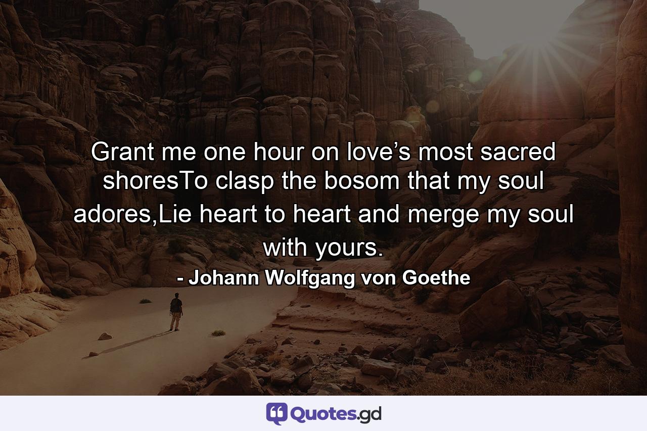 Grant me one hour on love’s most sacred shoresTo clasp the bosom that my soul adores,Lie heart to heart and merge my soul with yours. - Quote by Johann Wolfgang von Goethe