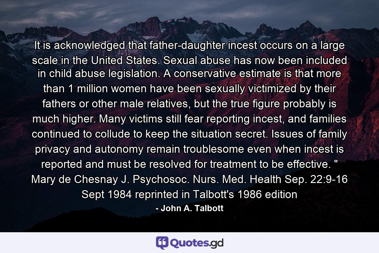 It is acknowledged that father-daughter incest occurs on a large scale in the United States. Sexual abuse has now been included in child abuse legislation. A conservative estimate is that more than 1 million women have been sexually victimized by their fathers or other male relatives, but the true figure probably is much higher. Many victims still fear reporting incest, and families continued to collude to keep the situation secret. Issues of family privacy and autonomy remain troublesome even when incest is reported and must be resolved for treatment to be effective. 