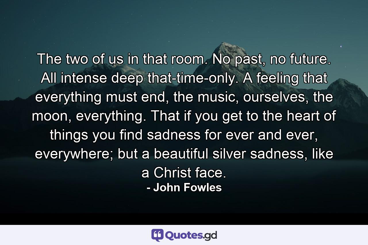 The two of us in that room. No past, no future. All intense deep that-time-only. A feeling that everything must end, the music, ourselves, the moon, everything. That if you get to the heart of things you find sadness for ever and ever, everywhere; but a beautiful silver sadness, like a Christ face. - Quote by John Fowles