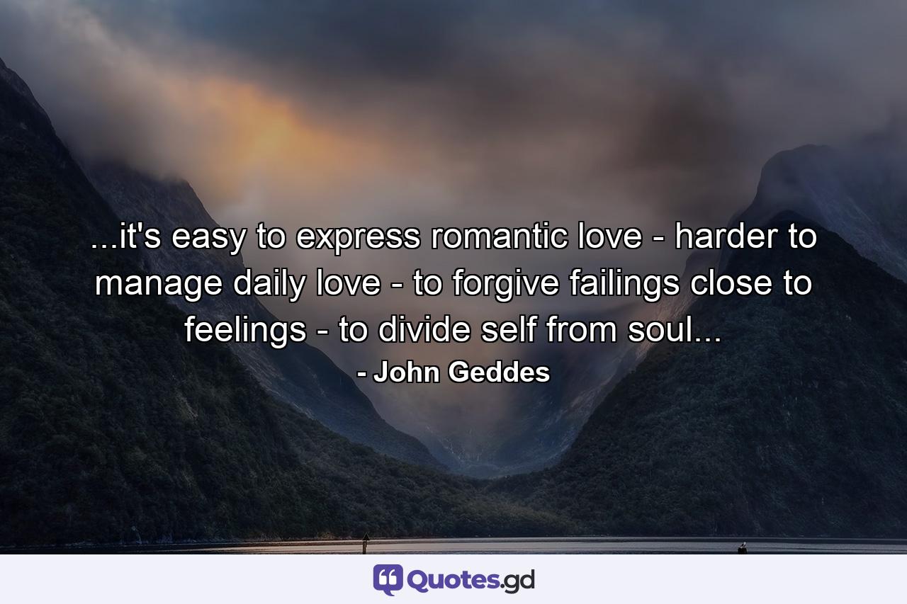 ...it's easy to express romantic love - harder to manage daily love - to forgive failings close to feelings - to divide self from soul... - Quote by John Geddes