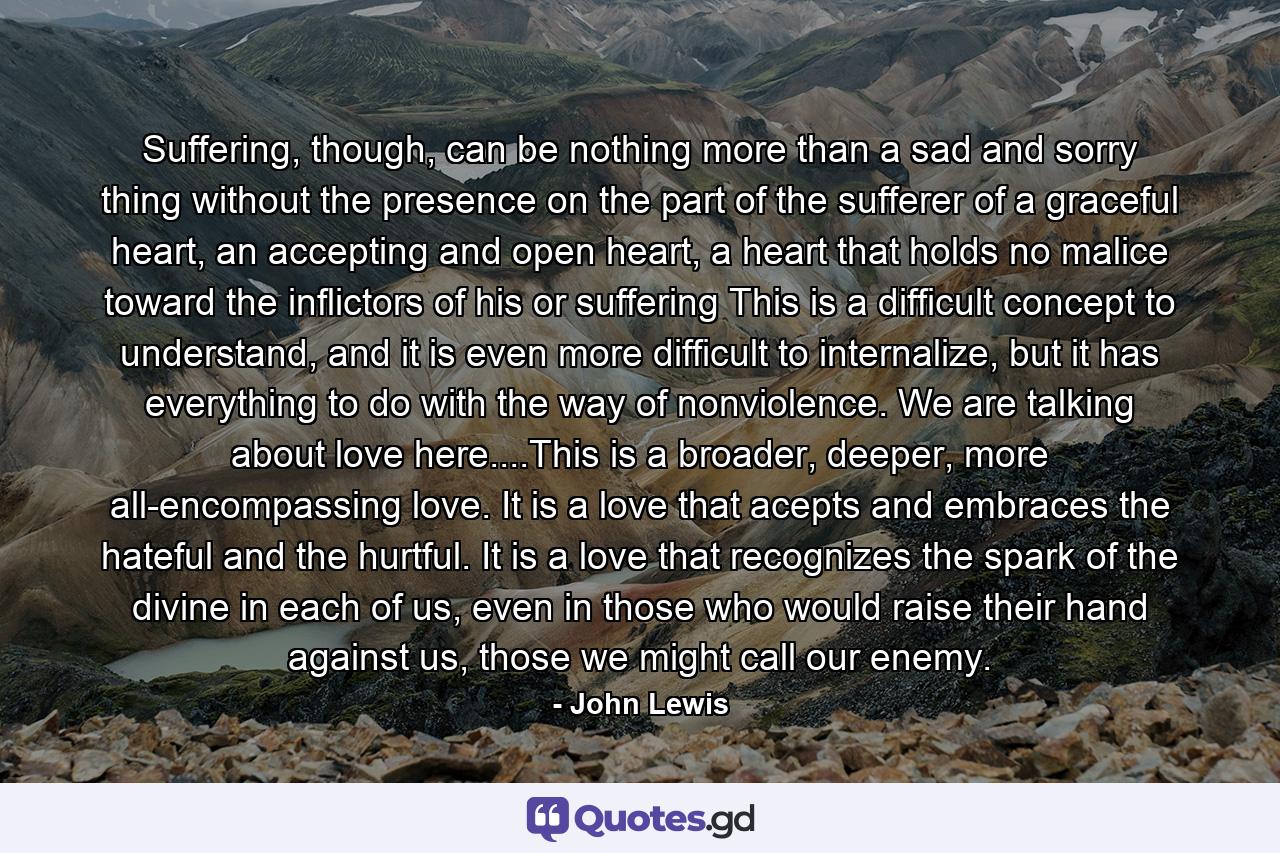 Suffering, though, can be nothing more than a sad and sorry thing without the presence on the part of the sufferer of a graceful heart, an accepting and open heart, a heart that holds no malice toward the inflictors of his or suffering This is a difficult concept to understand, and it is even more difficult to internalize, but it has everything to do with the way of nonviolence. We are talking about love here....This is a broader, deeper, more all-encompassing love. It is a love that acepts and embraces the hateful and the hurtful. It is a love that recognizes the spark of the divine in each of us, even in those who would raise their hand against us, those we might call our enemy. - Quote by John Lewis