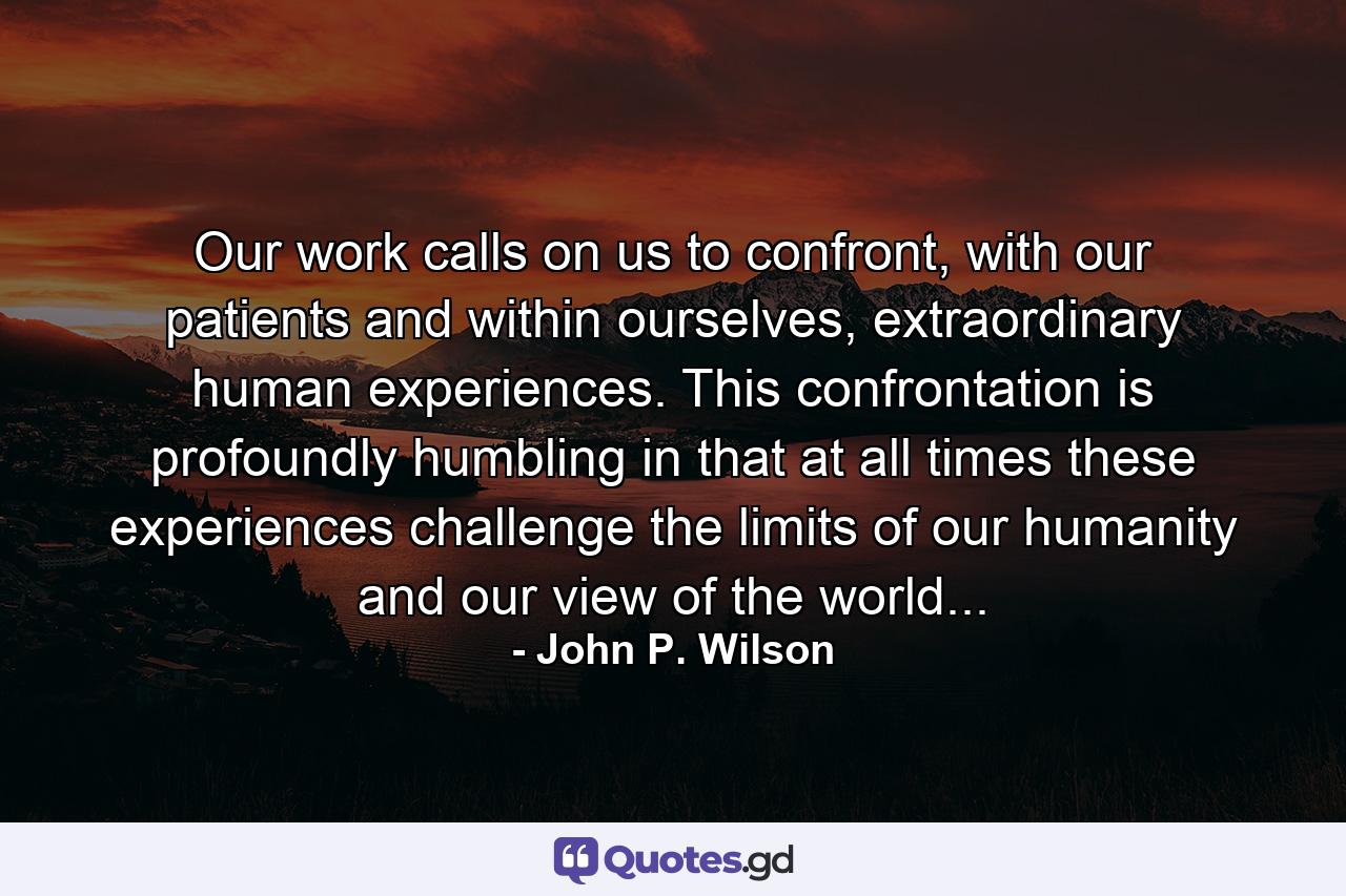 Our work calls on us to confront, with our patients and within ourselves, extraordinary human experiences. This confrontation is profoundly humbling in that at all times these experiences challenge the limits of our humanity and our view of the world... - Quote by John P. Wilson