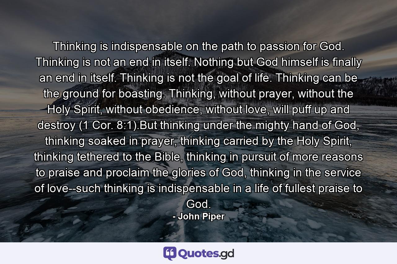 Thinking is indispensable on the path to passion for God. Thinking is not an end in itself. Nothing but God himself is finally an end in itself. Thinking is not the goal of life. Thinking can be the ground for boasting. Thinking, without prayer, without the Holy Spirit, without obedience, without love, will puff up and destroy (1 Cor. 8:1).But thinking under the mighty hand of God, thinking soaked in prayer, thinking carried by the Holy Spirit, thinking tethered to the Bible, thinking in pursuit of more reasons to praise and proclaim the glories of God, thinking in the service of love--such thinking is indispensable in a life of fullest praise to God. - Quote by John Piper