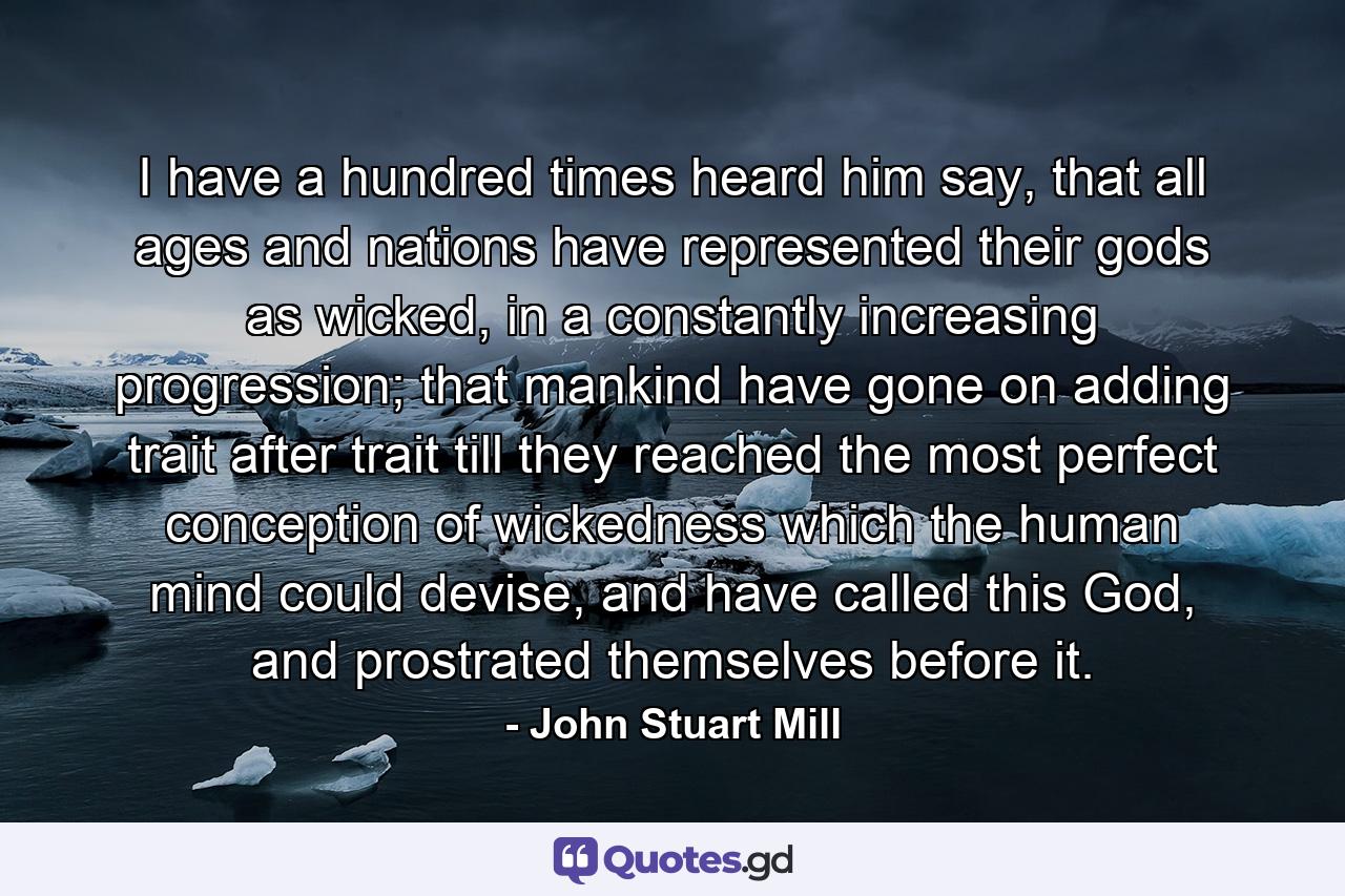 I have a hundred times heard him say, that all ages and nations have represented their gods as wicked, in a constantly increasing progression; that mankind have gone on adding trait after trait till they reached the most perfect conception of wickedness which the human mind could devise, and have called this God, and prostrated themselves before it. - Quote by John Stuart Mill