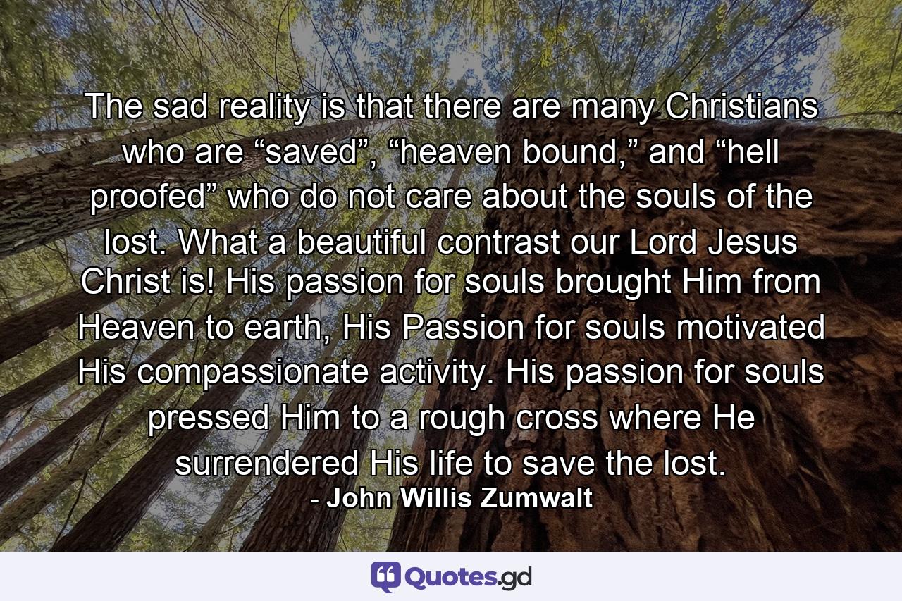 The sad reality is that there are many Christians who are “saved”, “heaven bound,” and “hell proofed” who do not care about the souls of the lost. What a beautiful contrast our Lord Jesus Christ is! His passion for souls brought Him from Heaven to earth, His Passion for souls motivated His compassionate activity. His passion for souls pressed Him to a rough cross where He surrendered His life to save the lost. - Quote by John Willis Zumwalt