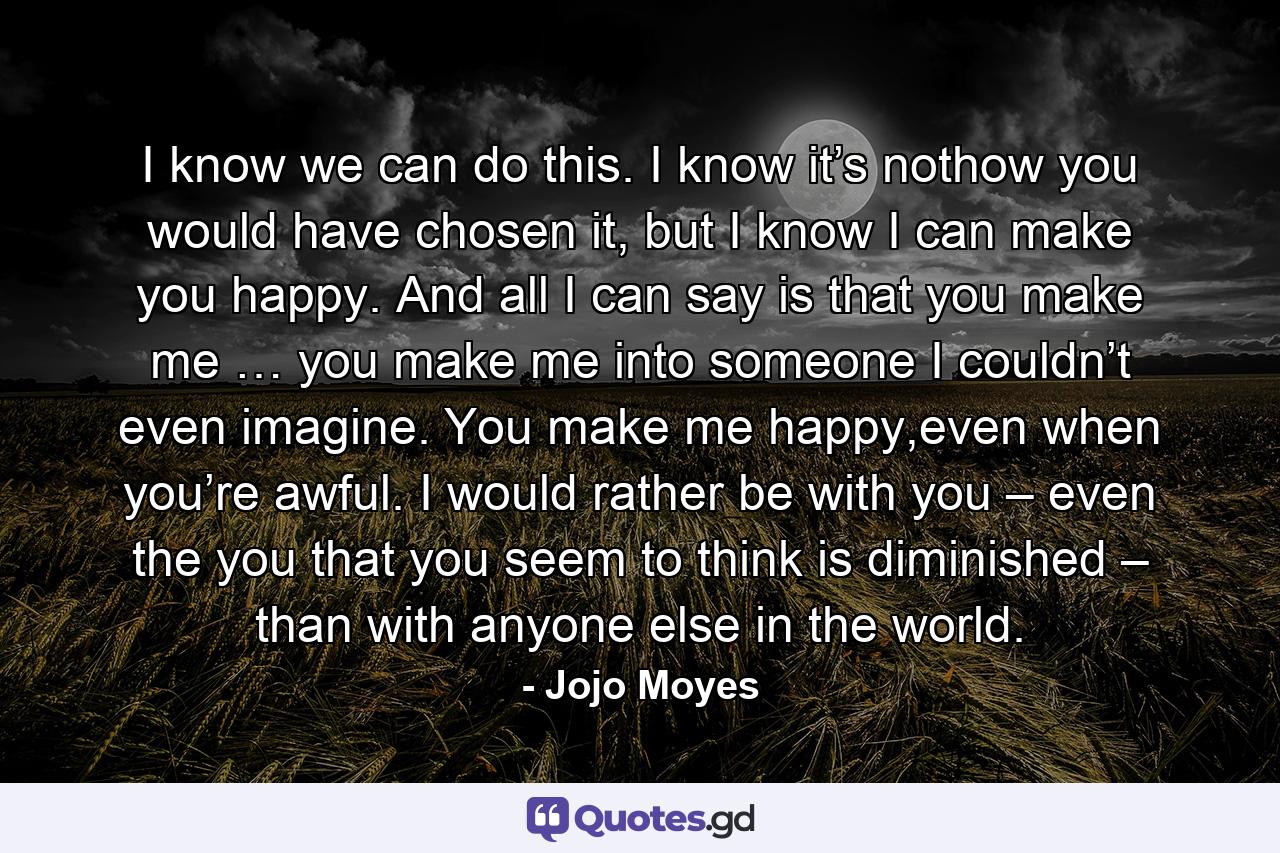 I know we can do this. I know it’s nothow you would have chosen it, but I know I can make you happy. And all I can say is that you make me … you make me into someone I couldn’t even imagine. You make me happy,even when you’re awful. I would rather be with you – even the you that you seem to think is diminished – than with anyone else in the world. - Quote by Jojo Moyes