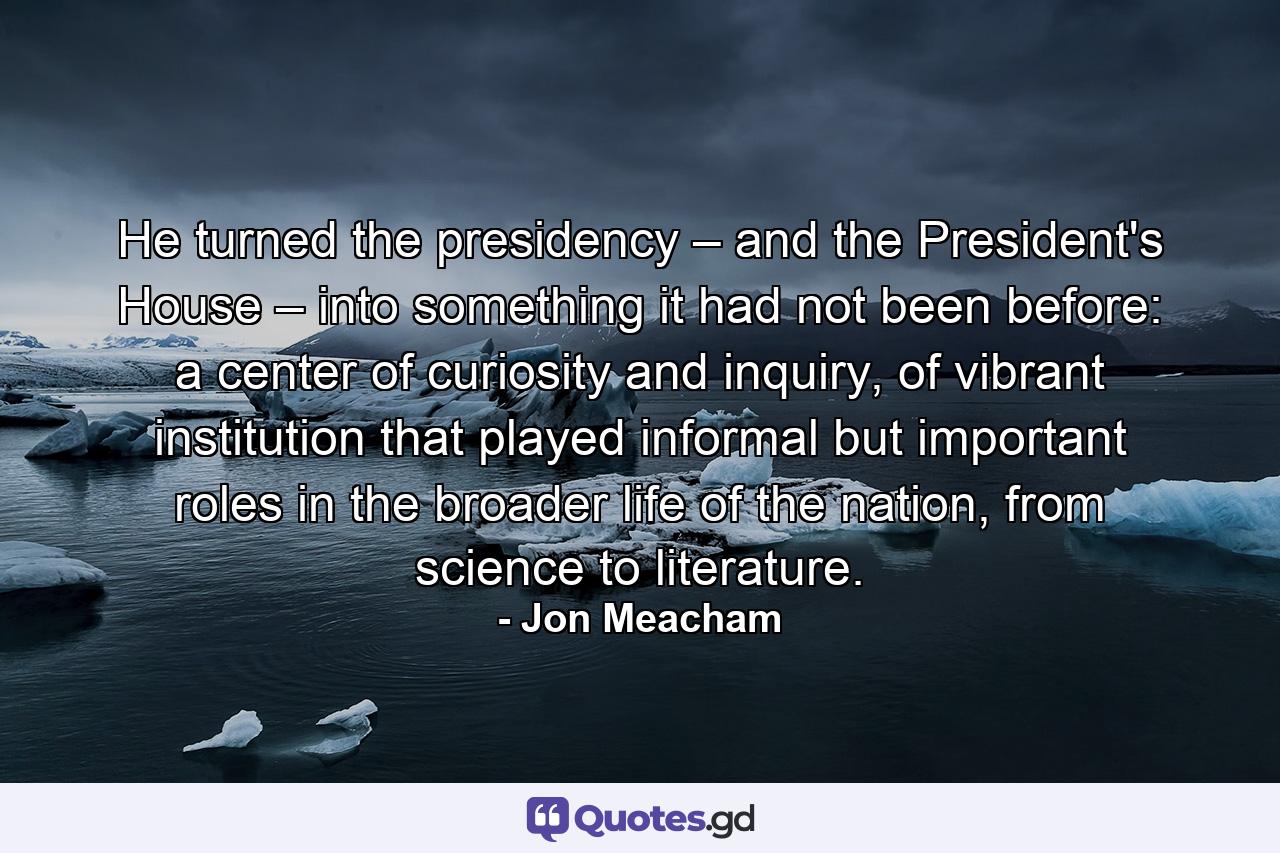 He turned the presidency – and the President's House – into something it had not been before: a center of curiosity and inquiry, of vibrant institution that played informal but important roles in the broader life of the nation, from science to literature. - Quote by Jon Meacham