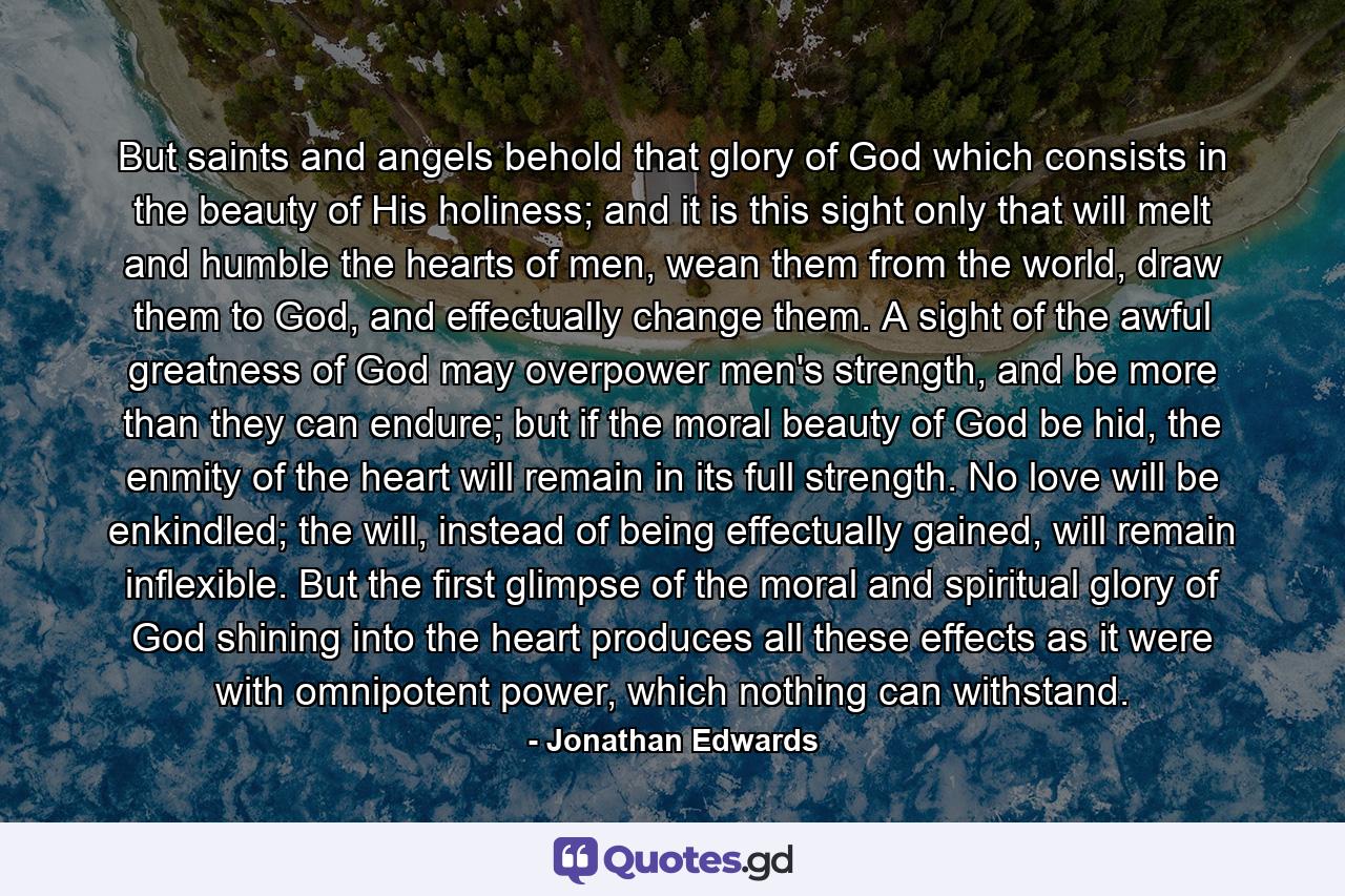 But saints and angels behold that glory of God which consists in the beauty of His holiness; and it is this sight only that will melt and humble the hearts of men, wean them from the world, draw them to God, and effectually change them. A sight of the awful greatness of God may overpower men's strength, and be more than they can endure; but if the moral beauty of God be hid, the enmity of the heart will remain in its full strength. No love will be enkindled; the will, instead of being effectually gained, will remain inflexible. But the first glimpse of the moral and spiritual glory of God shining into the heart produces all these effects as it were with omnipotent power, which nothing can withstand. - Quote by Jonathan Edwards