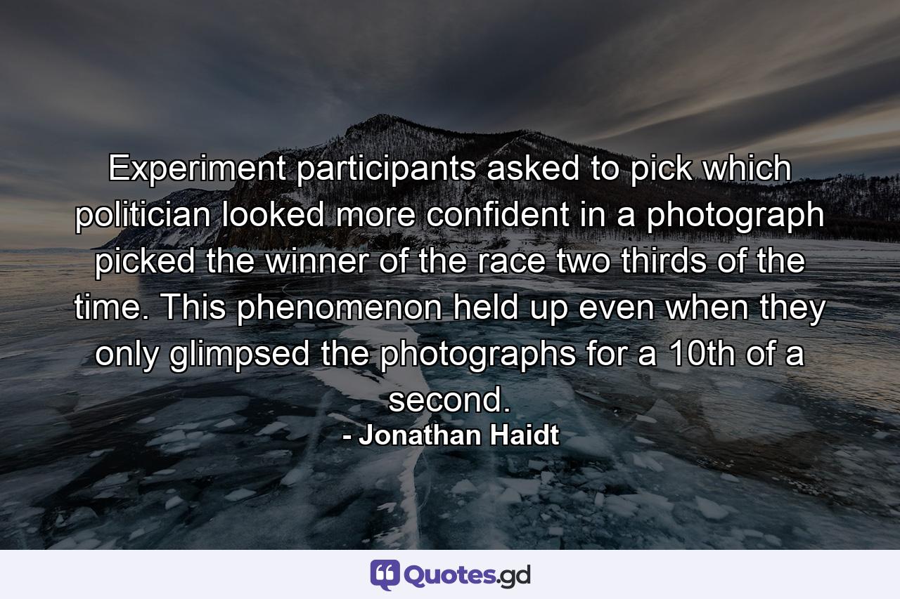 Experiment participants asked to pick which politician looked more confident in a photograph picked the winner of the race two thirds of the time. This phenomenon held up even when they only glimpsed the photographs for a 10th of a second. - Quote by Jonathan Haidt