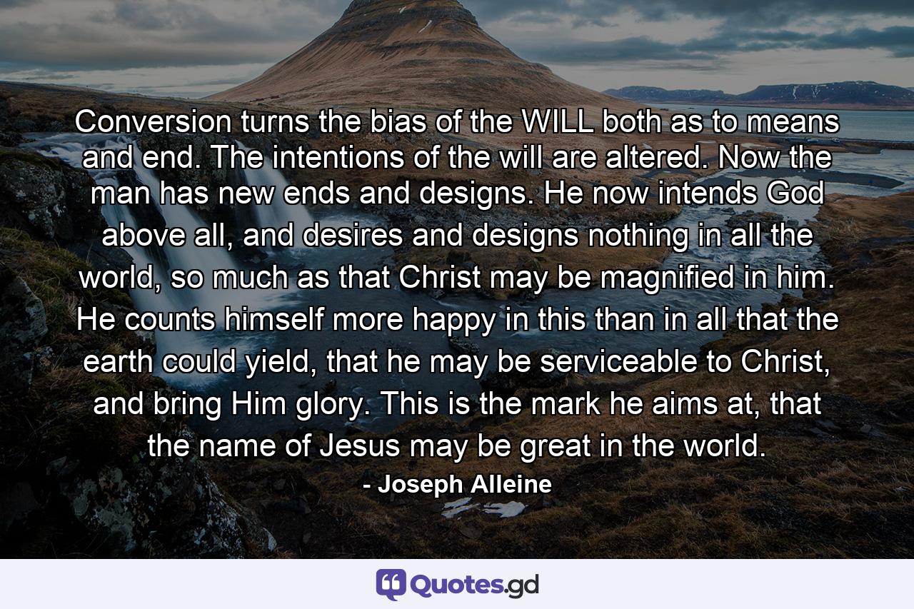 Conversion turns the bias of the WILL both as to means and end. The intentions of the will are altered. Now the man has new ends and designs. He now intends God above all, and desires and designs nothing in all the world, so much as that Christ may be magnified in him. He counts himself more happy in this than in all that the earth could yield, that he may be serviceable to Christ, and bring Him glory. This is the mark he aims at, that the name of Jesus may be great in the world. - Quote by Joseph Alleine