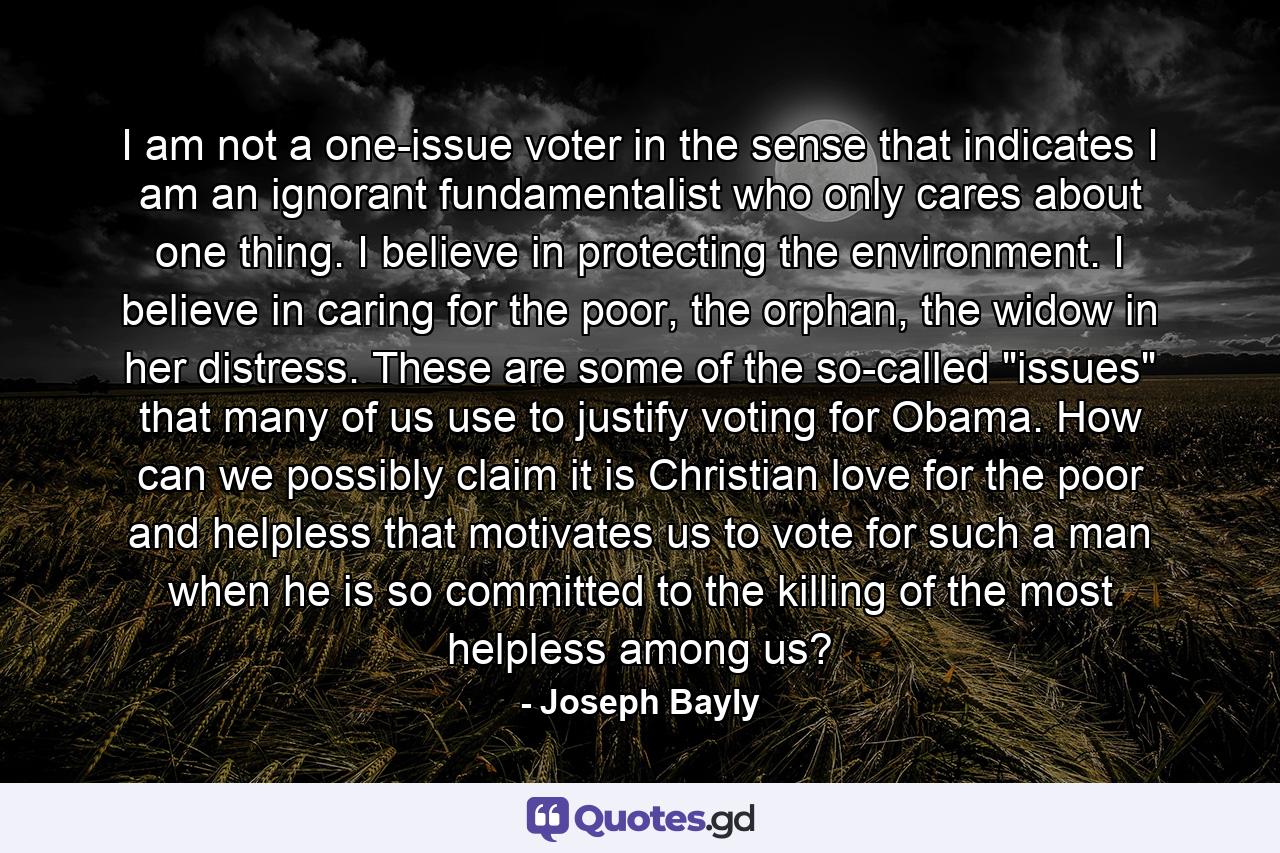 I am not a one-issue voter in the sense that indicates I am an ignorant fundamentalist who only cares about one thing. I believe in protecting the environment. I believe in caring for the poor, the orphan, the widow in her distress. These are some of the so-called 