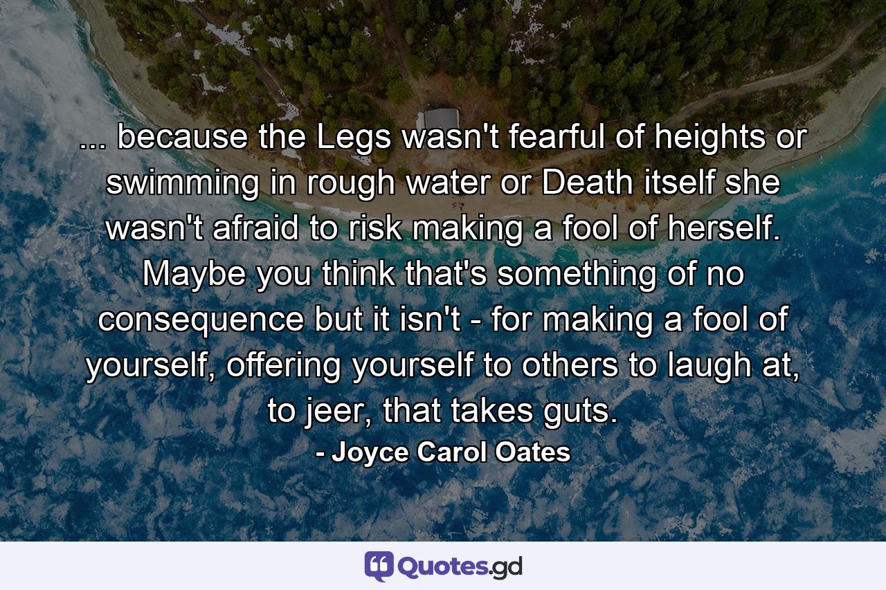 ... because the Legs wasn't fearful of heights or swimming in rough water or Death itself she wasn't afraid to risk making a fool of herself. Maybe you think that's something of no consequence but it isn't - for making a fool of yourself, offering yourself to others to laugh at, to jeer, that takes guts. - Quote by Joyce Carol Oates