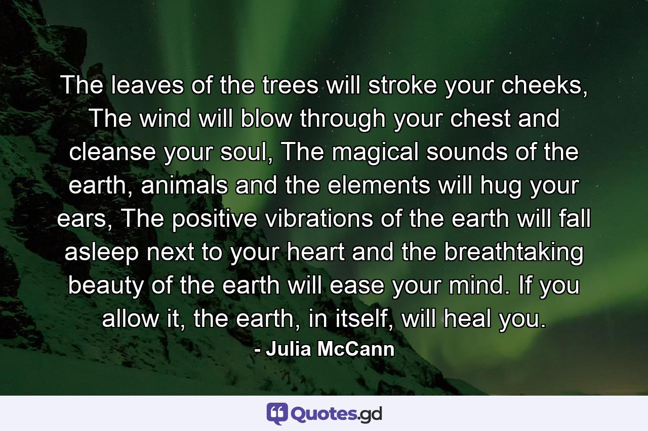 The leaves of the trees will stroke your cheeks, The wind will blow through your chest and cleanse your soul, The magical sounds of the earth, animals and the elements will hug your ears, The positive vibrations of the earth will fall asleep next to your heart and the breathtaking beauty of the earth will ease your mind. If you allow it, the earth, in itself, will heal you. - Quote by Julia McCann