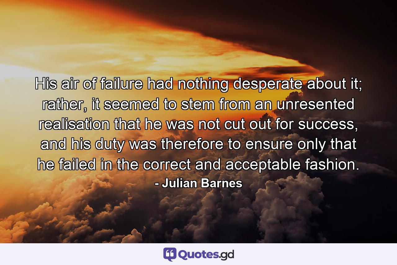 His air of failure had nothing desperate about it; rather, it seemed to stem from an unresented realisation that he was not cut out for success, and his duty was therefore to ensure only that he failed in the correct and acceptable fashion. - Quote by Julian Barnes