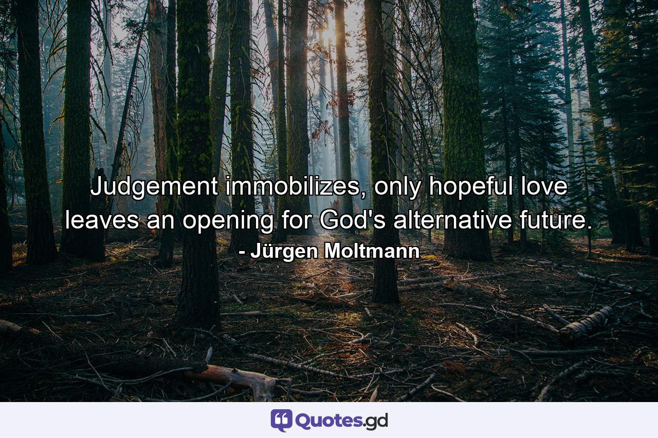 Judgement immobilizes, only hopeful love leaves an opening for God's alternative future. - Quote by Jürgen Moltmann