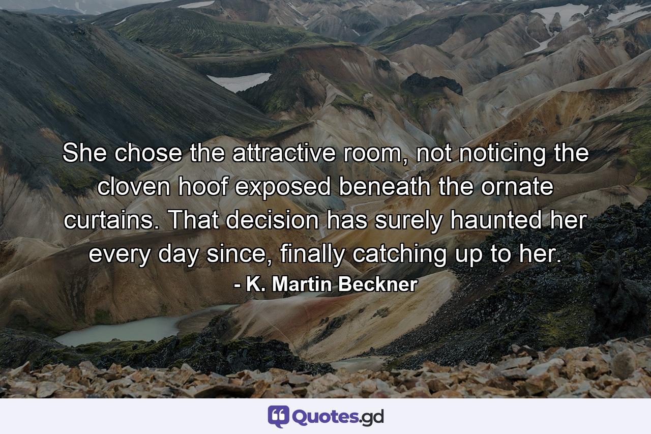 She chose the attractive room, not noticing the cloven hoof exposed beneath the ornate curtains. That decision has surely haunted her every day since, finally catching up to her. - Quote by K. Martin Beckner