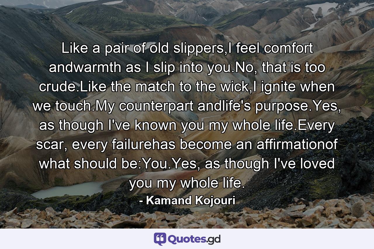 Like a pair of old slippers,I feel comfort andwarmth as I slip into you.No, that is too crude.Like the match to the wick,I ignite when we touch.My counterpart andlife's purpose.Yes, as though I've known you my whole life.Every scar, every failurehas become an affirmationof what should be:You.Yes, as though I've loved you my whole life. - Quote by Kamand Kojouri