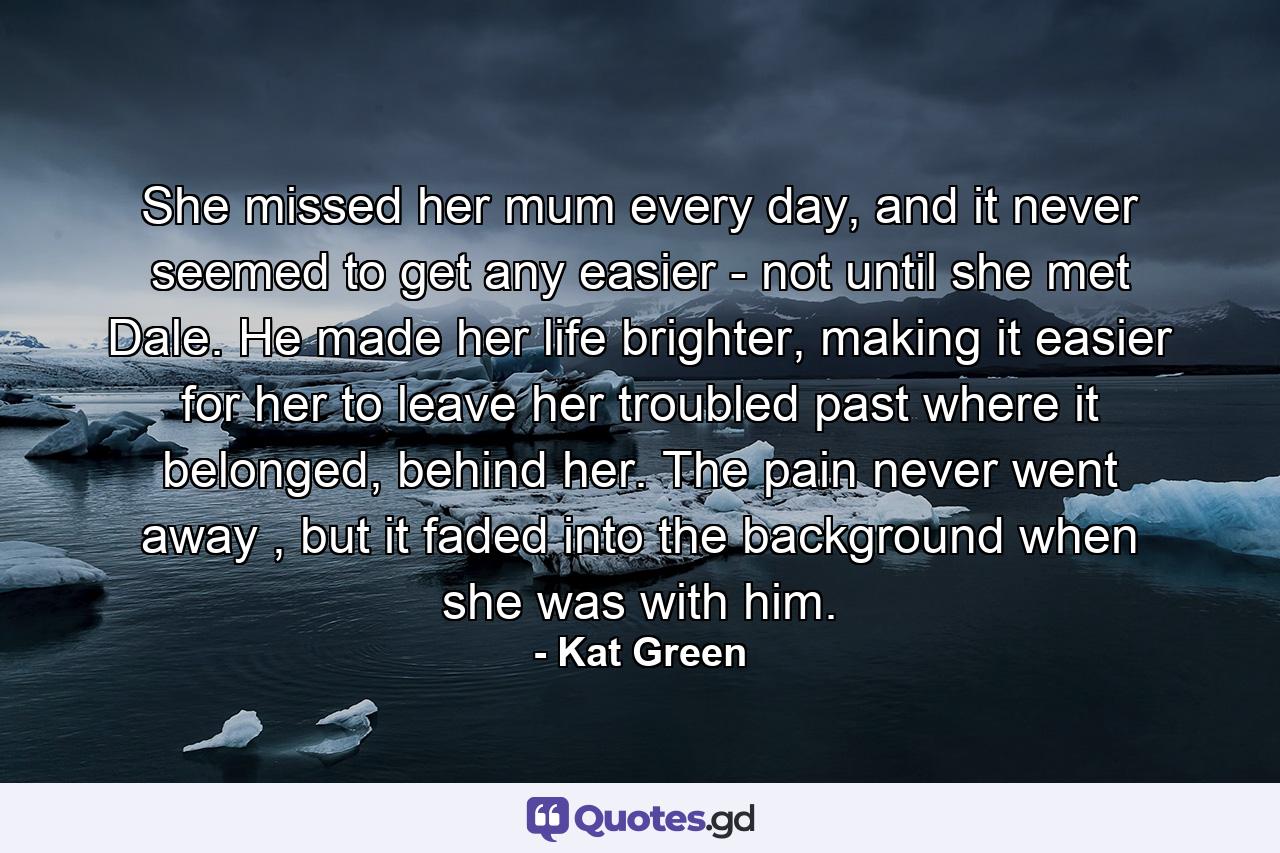 She missed her mum every day, and it never seemed to get any easier - not until she met Dale. He made her life brighter, making it easier for her to leave her troubled past where it belonged, behind her. The pain never went away , but it faded into the background when she was with him. - Quote by Kat Green