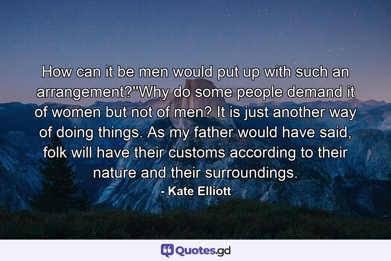 How can it be men would put up with such an arrangement?''Why do some people demand it of women but not of men? It is just another way of doing things. As my father would have said, folk will have their customs according to their nature and their surroundings. - Quote by Kate Elliott