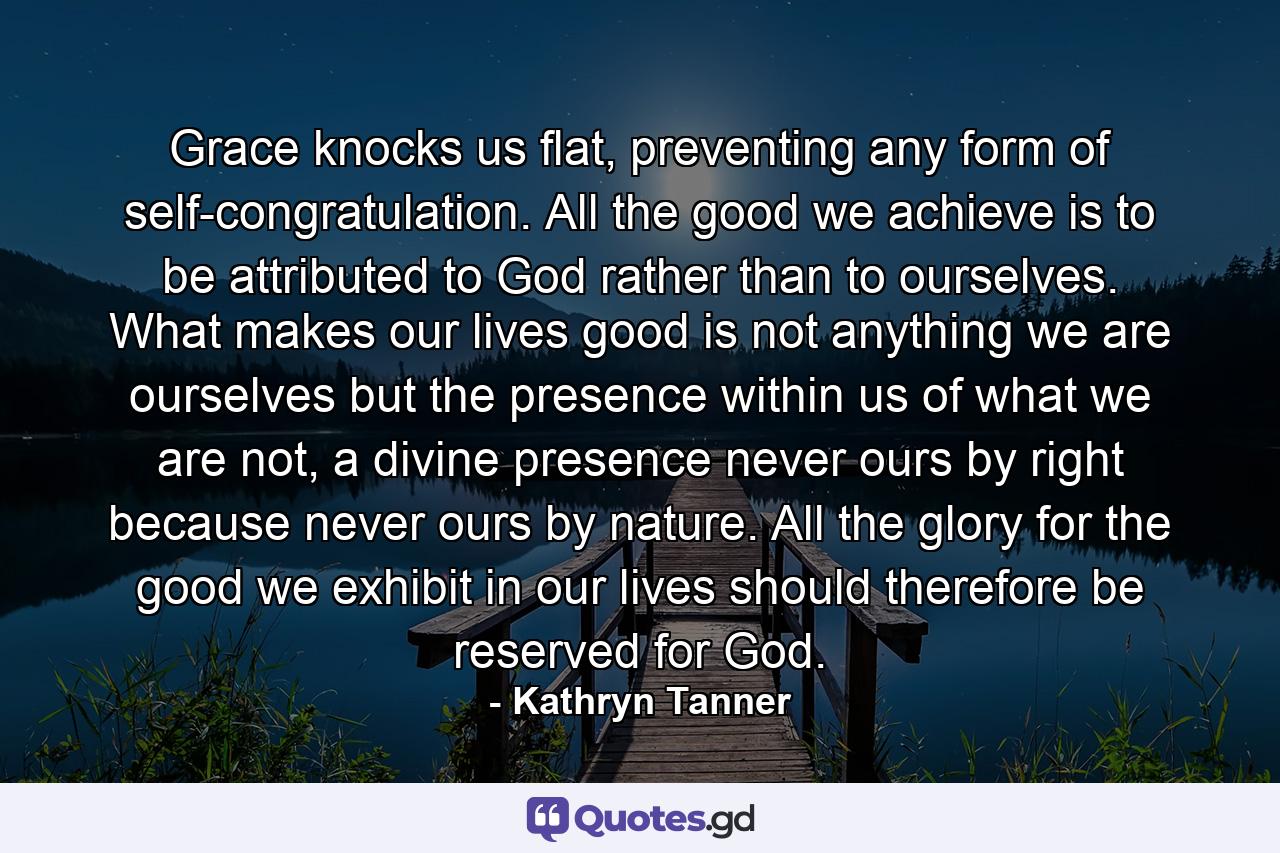 Grace knocks us flat, preventing any form of self-congratulation. All the good we achieve is to be attributed to God rather than to ourselves. What makes our lives good is not anything we are ourselves but the presence within us of what we are not, a divine presence never ours by right because never ours by nature. All the glory for the good we exhibit in our lives should therefore be reserved for God. - Quote by Kathryn Tanner