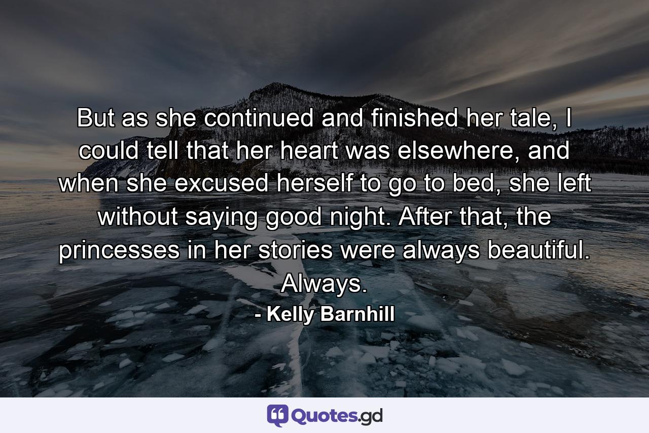 But as she continued and finished her tale, I could tell that her heart was elsewhere, and when she excused herself to go to bed, she left without saying good night. After that, the princesses in her stories were always beautiful. Always. - Quote by Kelly Barnhill