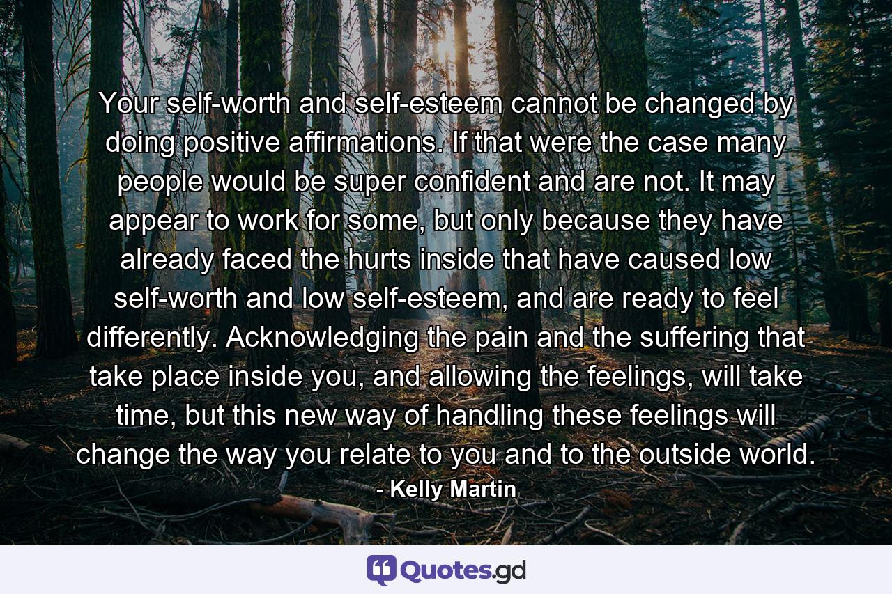 Your self-worth and self-esteem cannot be changed by doing positive affirmations. If that were the case many people would be super confident and are not. It may appear to work for some, but only because they have already faced the hurts inside that have caused low self-worth and low self-esteem, and are ready to feel differently. Acknowledging the pain and the suffering that take place inside you, and allowing the feelings, will take time, but this new way of handling these feelings will change the way you relate to you and to the outside world. - Quote by Kelly Martin