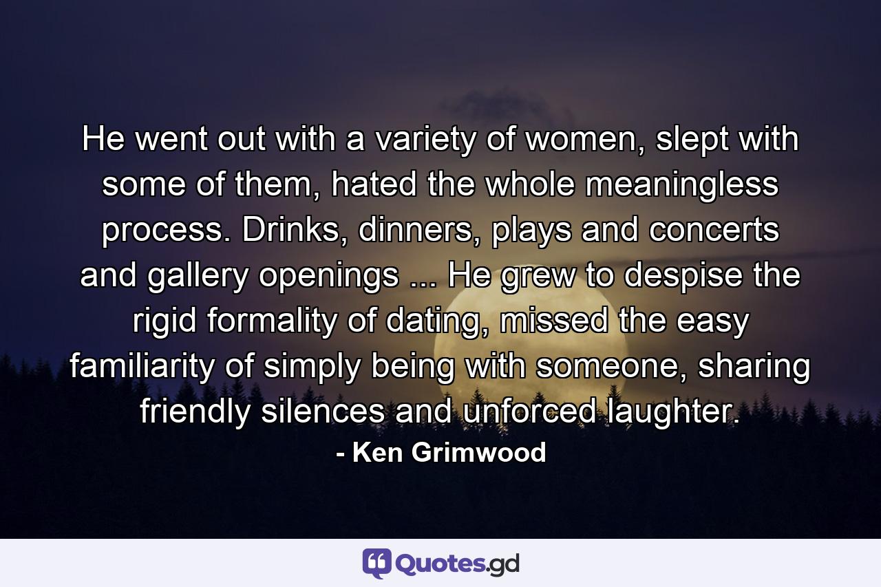 He went out with a variety of women, slept with some of them, hated the whole meaningless process. Drinks, dinners, plays and concerts and gallery openings ... He grew to despise the rigid formality of dating, missed the easy familiarity of simply being with someone, sharing friendly silences and unforced laughter. - Quote by Ken Grimwood