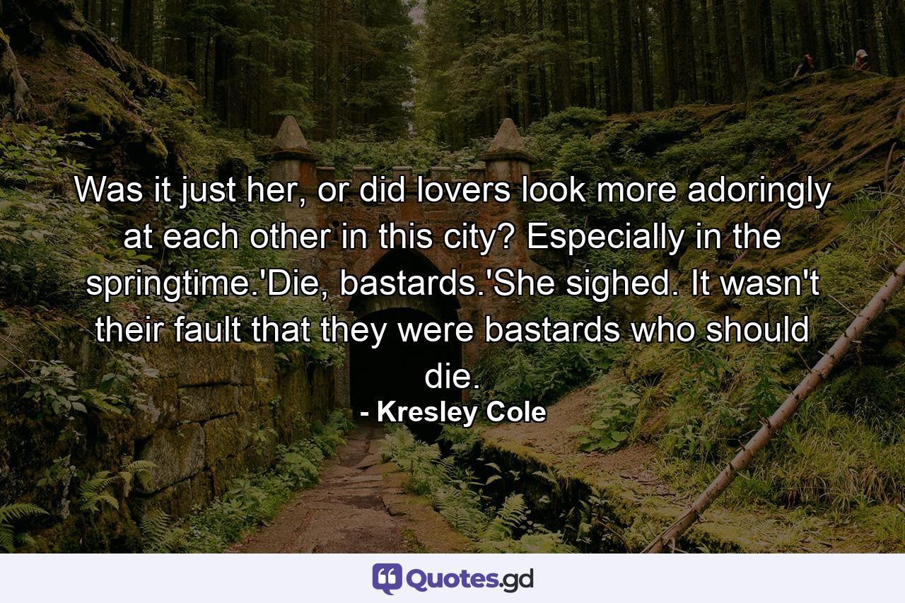 Was it just her, or did lovers look more adoringly at each other in this city? Especially in the springtime.'Die, bastards.'She sighed. It wasn't their fault that they were bastards who should die. - Quote by Kresley Cole