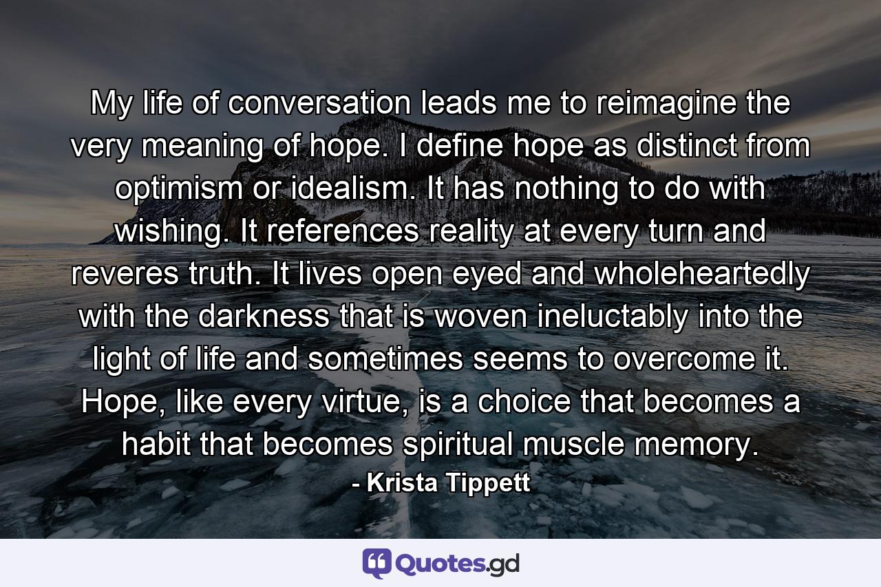 My life of conversation leads me to reimagine the very meaning of hope. I define hope as distinct from optimism or idealism. It has nothing to do with wishing. It references reality at every turn and reveres truth. It lives open eyed and wholeheartedly with the darkness that is woven ineluctably into the light of life and sometimes seems to overcome it. Hope, like every virtue, is a choice that becomes a habit that becomes spiritual muscle memory. - Quote by Krista Tippett