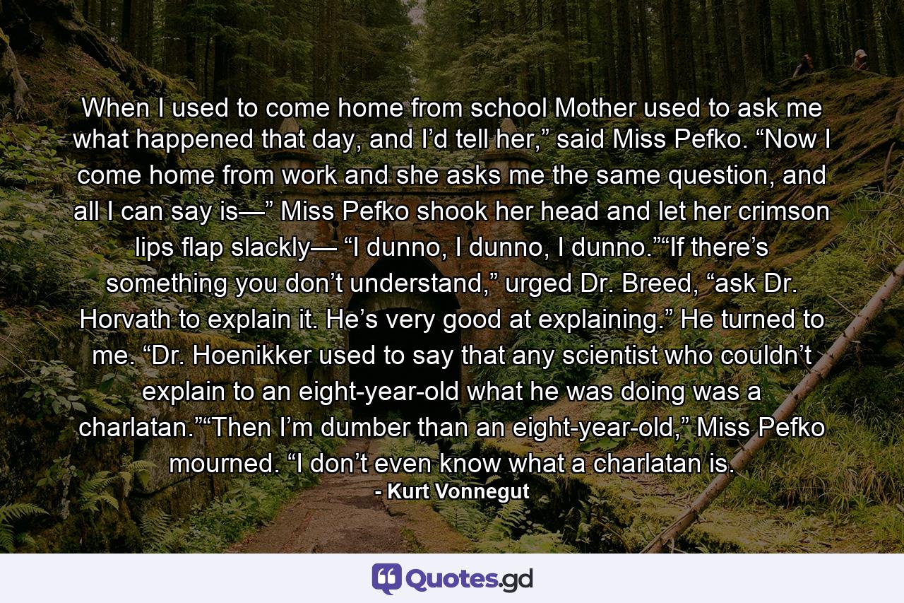 When I used to come home from school Mother used to ask me what happened that day, and I’d tell her,” said Miss Pefko. “Now I come home from work and she asks me the same question, and all I can say is—” Miss Pefko shook her head and let her crimson lips flap slackly— “I dunno, I dunno, I dunno.”“If there’s something you don’t understand,” urged Dr. Breed, “ask Dr. Horvath to explain it. He’s very good at explaining.” He turned to me. “Dr. Hoenikker used to say that any scientist who couldn’t explain to an eight-year-old what he was doing was a charlatan.”“Then I’m dumber than an eight-year-old,” Miss Pefko mourned. “I don’t even know what a charlatan is. - Quote by Kurt Vonnegut