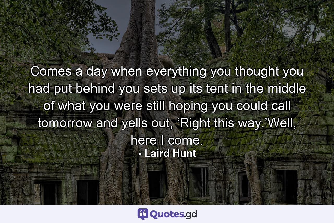 Comes a day when everything you thought you had put behind you sets up its tent in the middle of what you were still hoping you could call tomorrow and yells out, ‘Right this way.’Well, here I come. - Quote by Laird Hunt