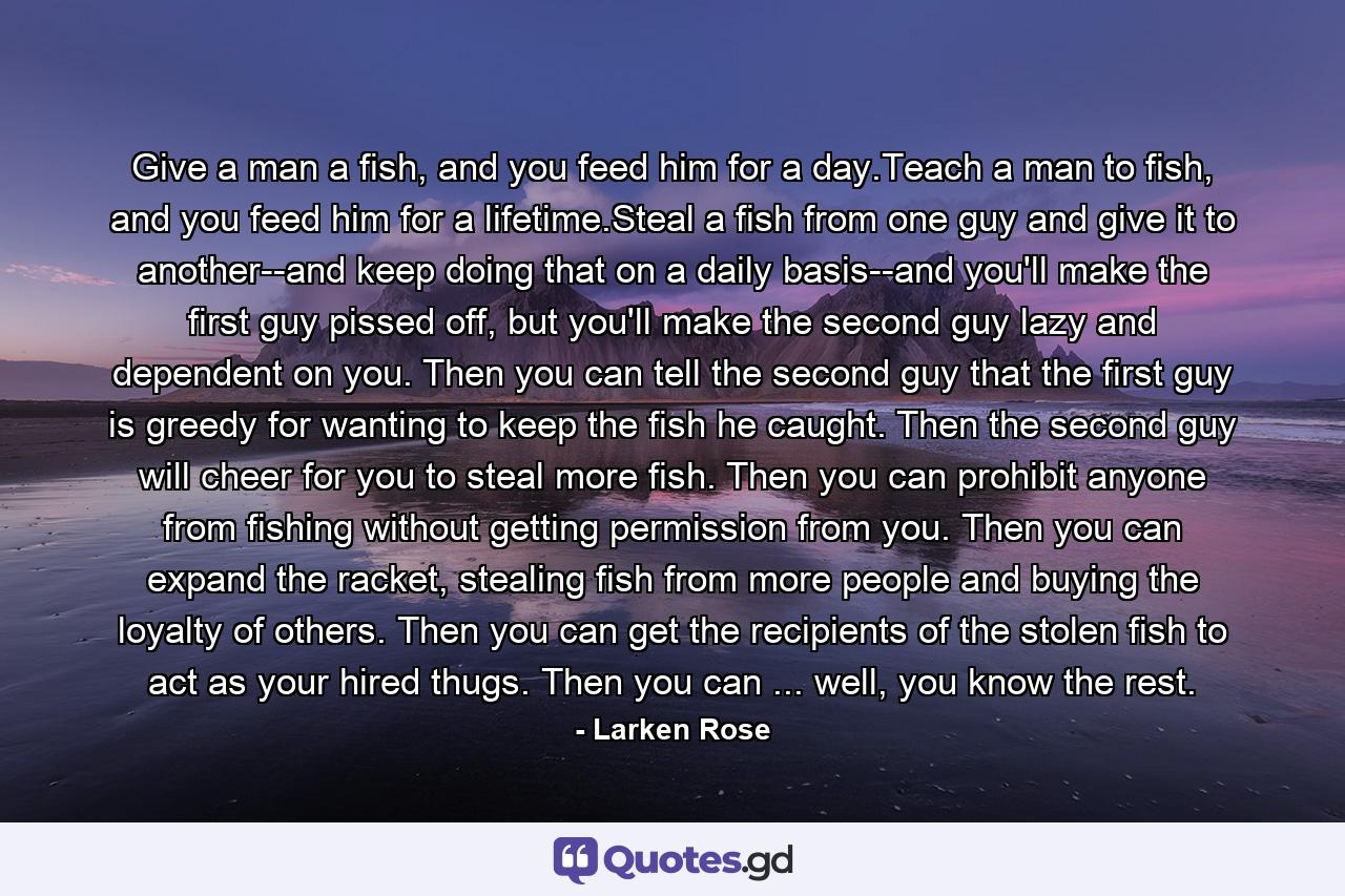 Give a man a fish, and you feed him for a day.Teach a man to fish, and you feed him for a lifetime.Steal a fish from one guy and give it to another--and keep doing that on a daily basis--and you'll make the first guy pissed off, but you'll make the second guy lazy and dependent on you. Then you can tell the second guy that the first guy is greedy for wanting to keep the fish he caught. Then the second guy will cheer for you to steal more fish. Then you can prohibit anyone from fishing without getting permission from you. Then you can expand the racket, stealing fish from more people and buying the loyalty of others. Then you can get the recipients of the stolen fish to act as your hired thugs. Then you can ... well, you know the rest. - Quote by Larken Rose