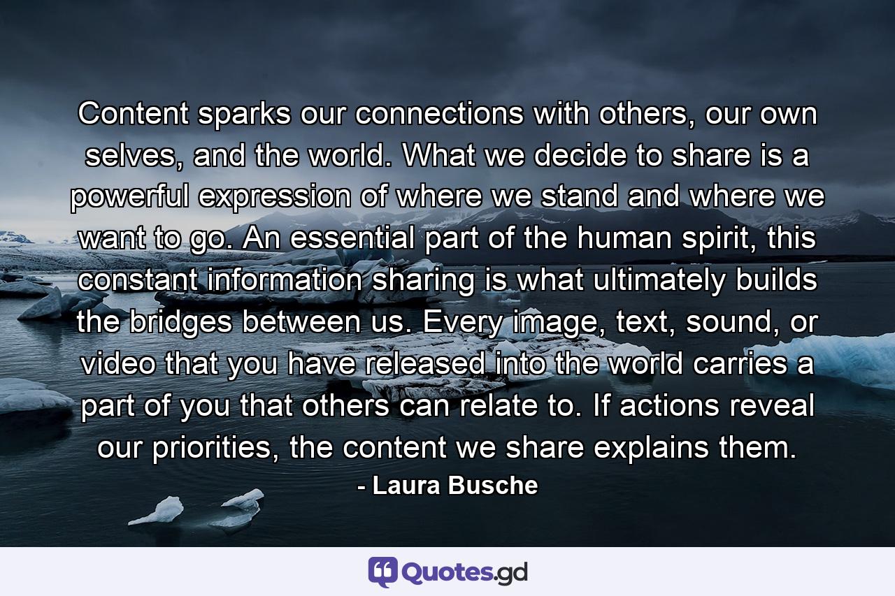 Content sparks our connections with others, our own selves, and the world. What we decide to share is a powerful expression of where we stand and where we want to go. An essential part of the human spirit, this constant information sharing is what ultimately builds the bridges between us. Every image, text, sound, or video that you have released into the world carries a part of you that others can relate to. If actions reveal our priorities, the content we share explains them. - Quote by Laura Busche