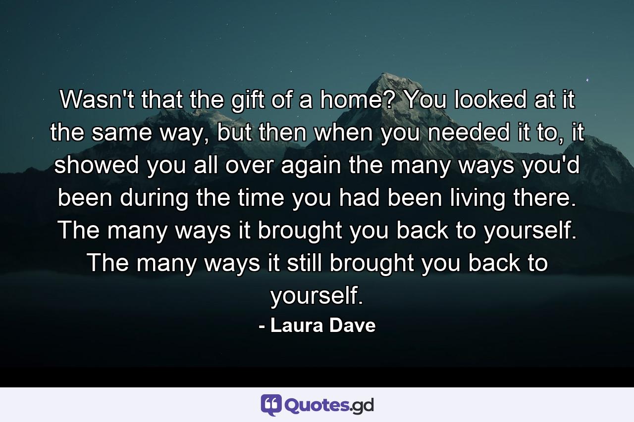 Wasn't that the gift of a home? You looked at it the same way, but then when you needed it to, it showed you all over again the many ways you'd been during the time you had been living there. The many ways it brought you back to yourself. The many ways it still brought you back to yourself. - Quote by Laura Dave