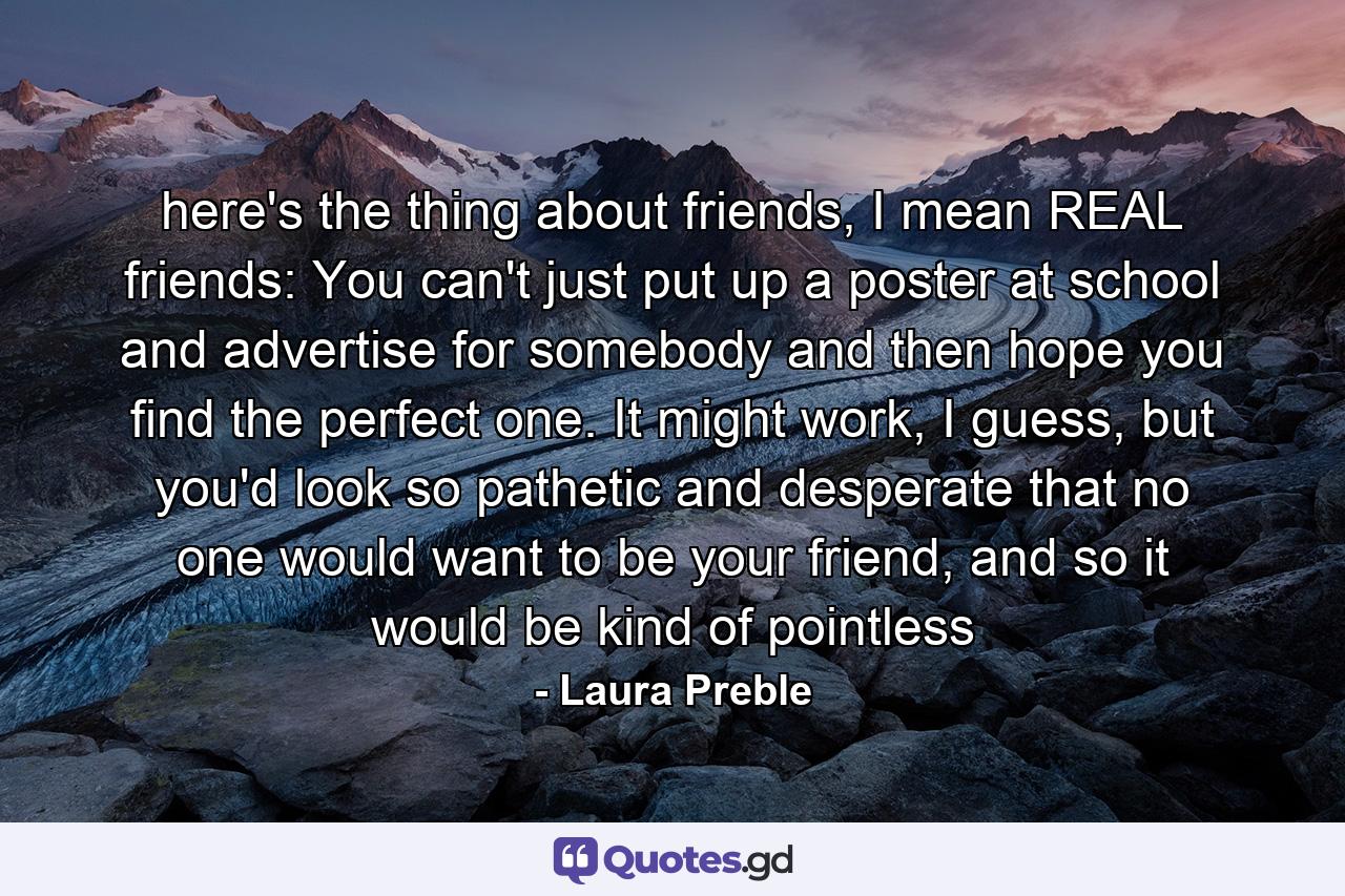 here's the thing about friends, I mean REAL friends: You can't just put up a poster at school and advertise for somebody and then hope you find the perfect one. It might work, I guess, but you'd look so pathetic and desperate that no one would want to be your friend, and so it would be kind of pointless - Quote by Laura Preble