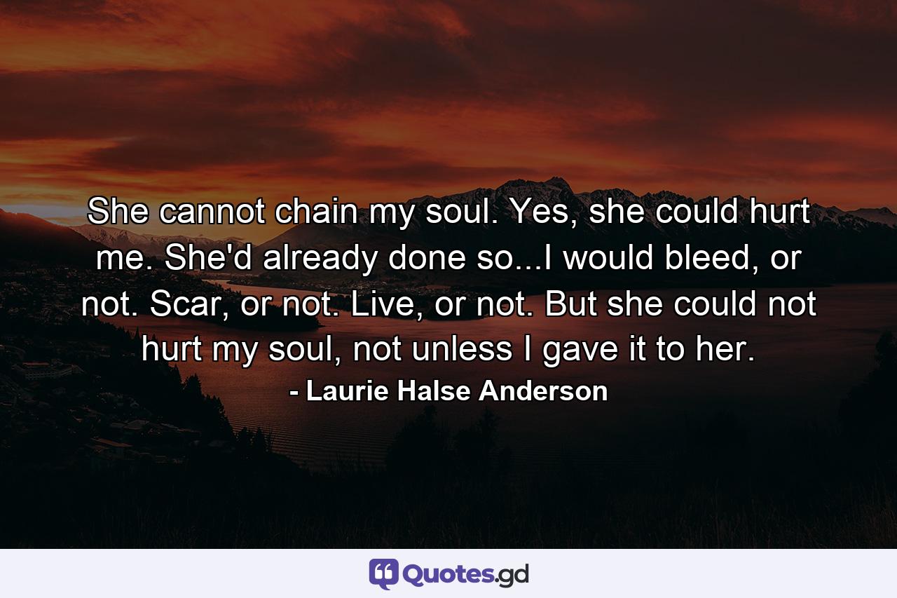 She cannot chain my soul. Yes, she could hurt me. She'd already done so...I would bleed, or not. Scar, or not. Live, or not. But she could not hurt my soul, not unless I gave it to her. - Quote by Laurie Halse Anderson