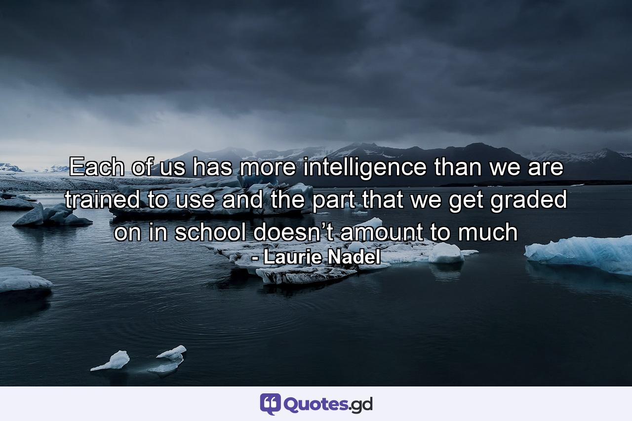 Each of us has more intelligence than we are trained to use and the part that we get graded on in school doesn’t amount to much - Quote by Laurie Nadel