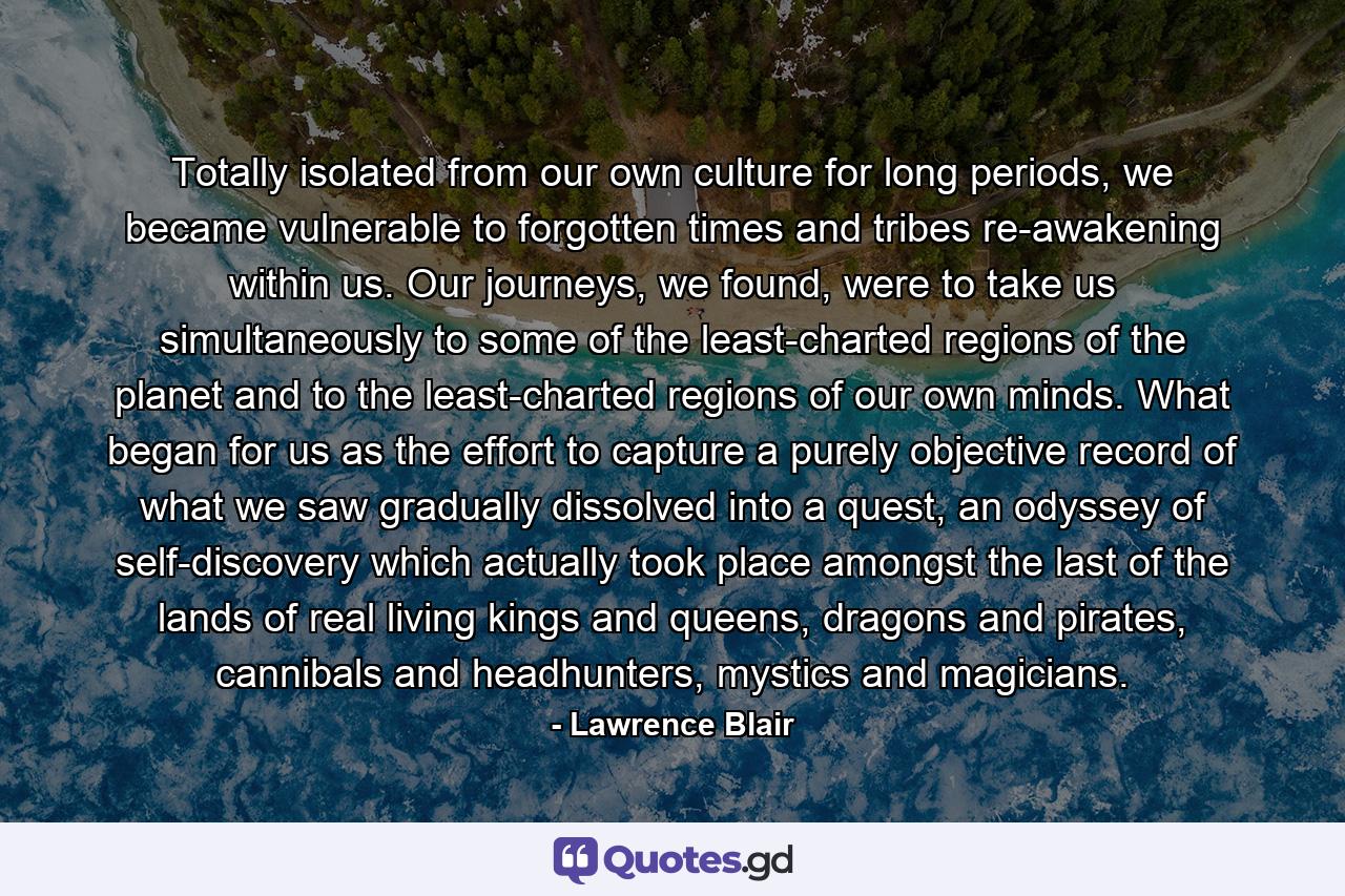 Totally isolated from our own culture for long periods, we became vulnerable to forgotten times and tribes re-awakening within us. Our journeys, we found, were to take us simultaneously to some of the least-charted regions of the planet and to the least-charted regions of our own minds. What began for us as the effort to capture a purely objective record of what we saw gradually dissolved into a quest, an odyssey of self-discovery which actually took place amongst the last of the lands of real living kings and queens, dragons and pirates, cannibals and headhunters, mystics and magicians. - Quote by Lawrence Blair