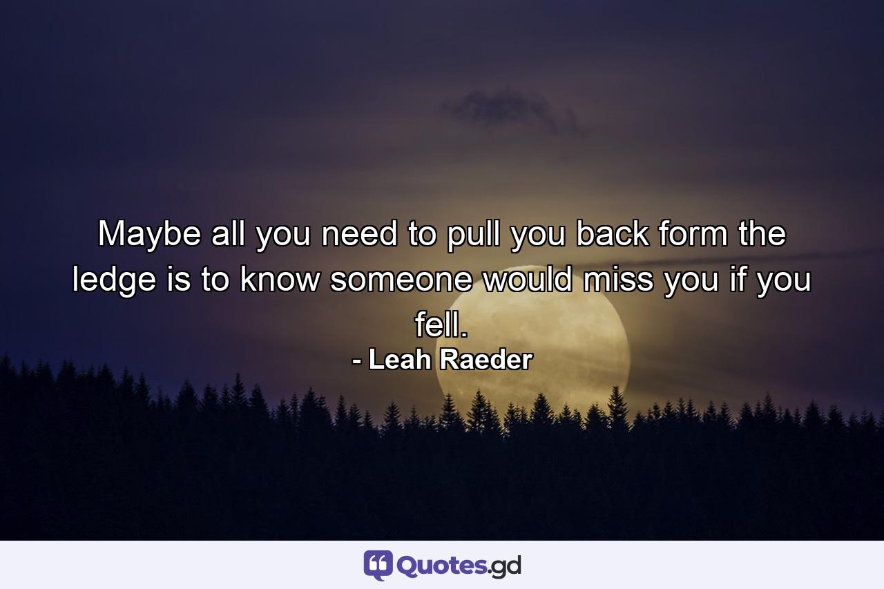 Maybe all you need to pull you back form the ledge is to know someone would miss you if you fell. - Quote by Leah Raeder