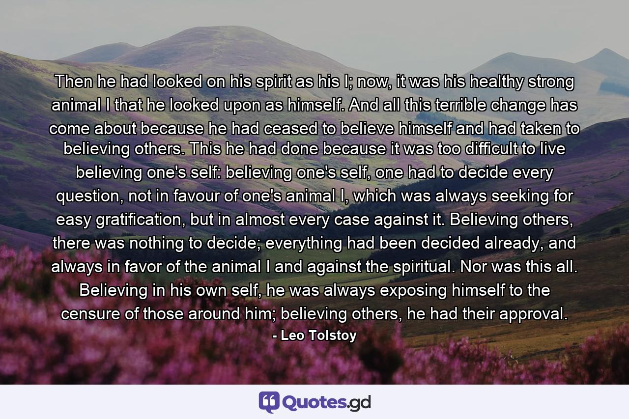 Then he had looked on his spirit as his I; now, it was his healthy strong animal I that he looked upon as himself. And all this terrible change has come about because he had ceased to believe himself and had taken to believing others. This he had done because it was too difficult to live believing one's self: believing one's self, one had to decide every question, not in favour of one's animal I, which was always seeking for easy gratification, but in almost every case against it. Believing others, there was nothing to decide; everything had been decided already, and always in favor of the animal I and against the spiritual. Nor was this all. Believing in his own self, he was always exposing himself to the censure of those around him; believing others, he had their approval. - Quote by Leo Tolstoy