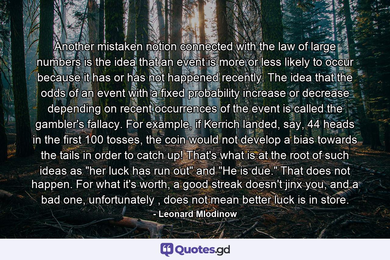 Another mistaken notion connected with the law of large numbers is the idea that an event is more or less likely to occur because it has or has not happened recently. The idea that the odds of an event with a fixed probability increase or decrease depending on recent occurrences of the event is called the gambler's fallacy. For example, if Kerrich landed, say, 44 heads in the first 100 tosses, the coin would not develop a bias towards the tails in order to catch up! That's what is at the root of such ideas as 