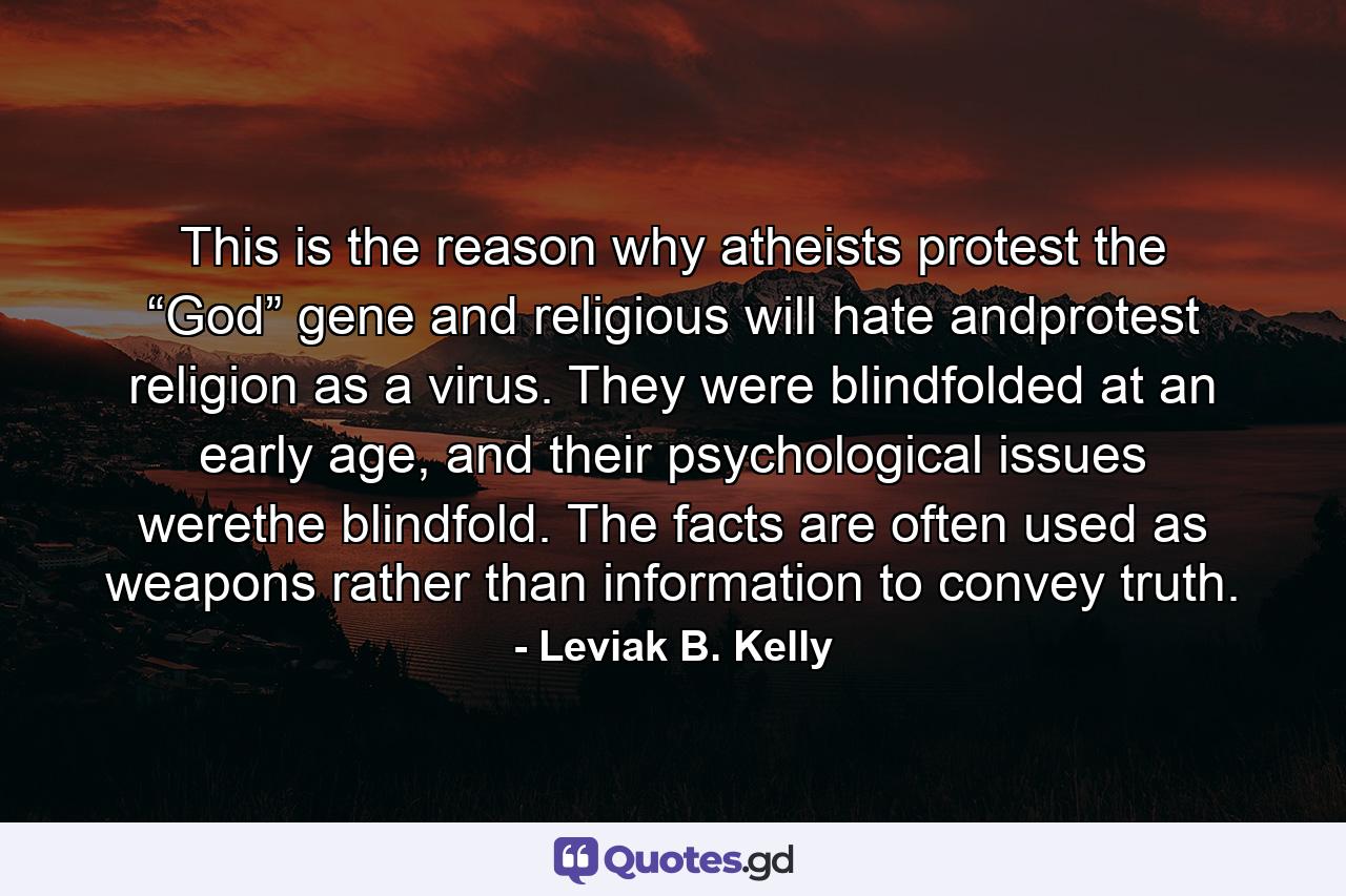 This is the reason why atheists protest the “God” gene and religious will hate andprotest religion as a virus. They were blindfolded at an early age, and their psychological issues werethe blindfold. The facts are often used as weapons rather than information to convey truth. - Quote by Leviak B. Kelly