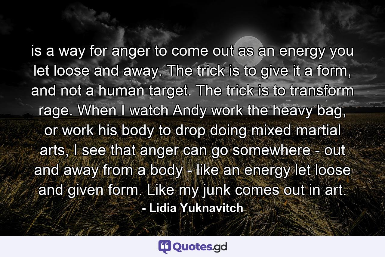 is a way for anger to come out as an energy you let loose and away. The trick is to give it a form, and not a human target. The trick is to transform rage. When I watch Andy work the heavy bag, or work his body to drop doing mixed martial arts, I see that anger can go somewhere - out and away from a body - like an energy let loose and given form. Like my junk comes out in art. - Quote by Lidia Yuknavitch